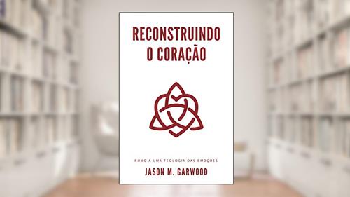 Capa de Reconstruindo o coração: Rumo a uma teologia das emoções, do autor Jason M. Garwood