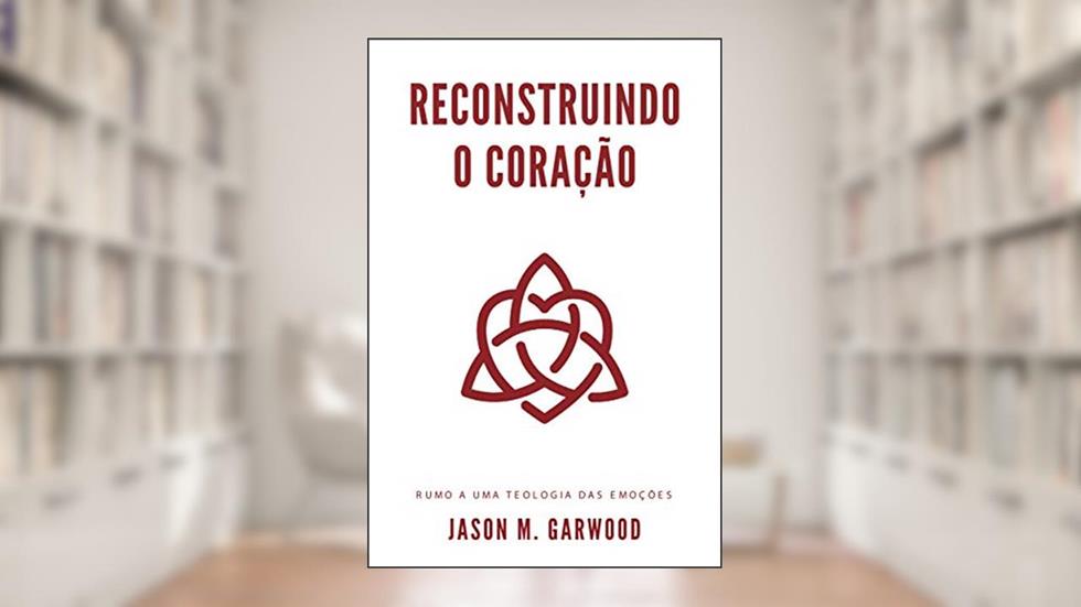 Reconstruindo o coração: Rumo a uma teologia das emoções, do autor Jason M. Garwood
