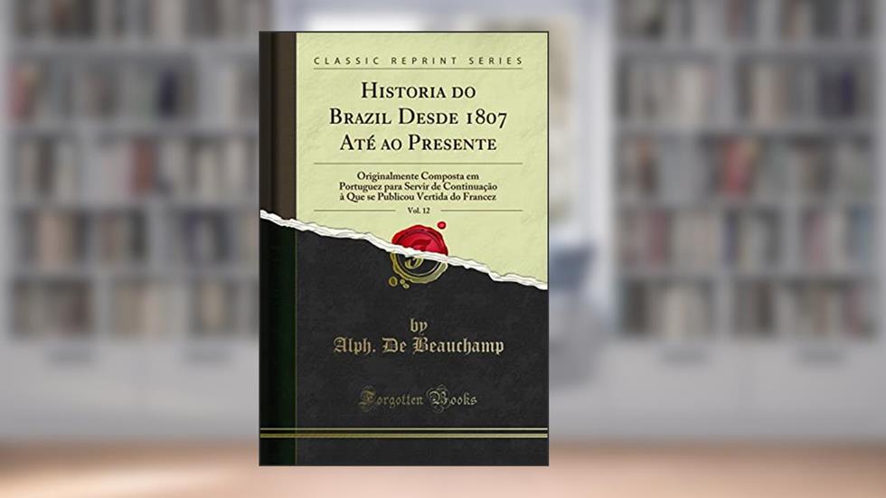 Historia do Brazil Desde 1807 Até ao Presente, Vol. 12: Originalmente Composta em Portuguez para Servir de Continuação à Que se Publicou Vertida do Francez (Classic Reprint), do autor Alph. De Beauchamp