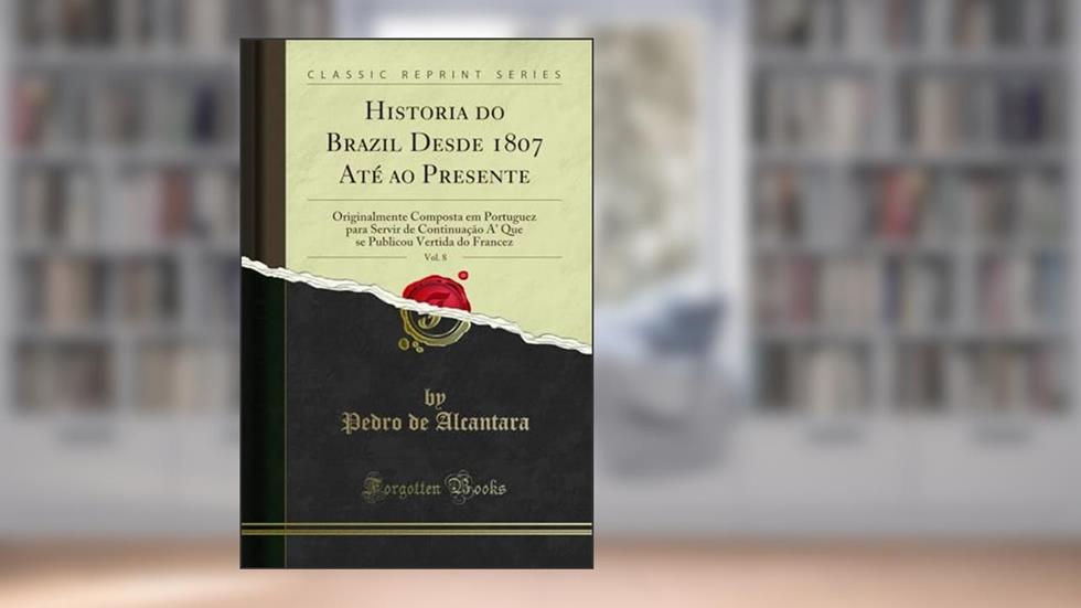 Historia do Brazil Desde 1807 Até ao Presente, Vol. 8: Originalmente Composta em Portuguez para Servir de Continuação A' Que se Publicou Vertida do Francez (Classic Reprint), do autor Pedro de Alcantara