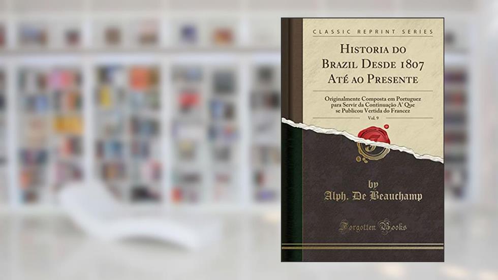 Historia do Brazil Desde 1807 Até ao Presente, Vol. 9: Originalmente Composta em Portuguez para Servir da Continuação A' Que se Publicou Vertida do Francez (Classic Reprint), do autor Alph. De Beauchamp