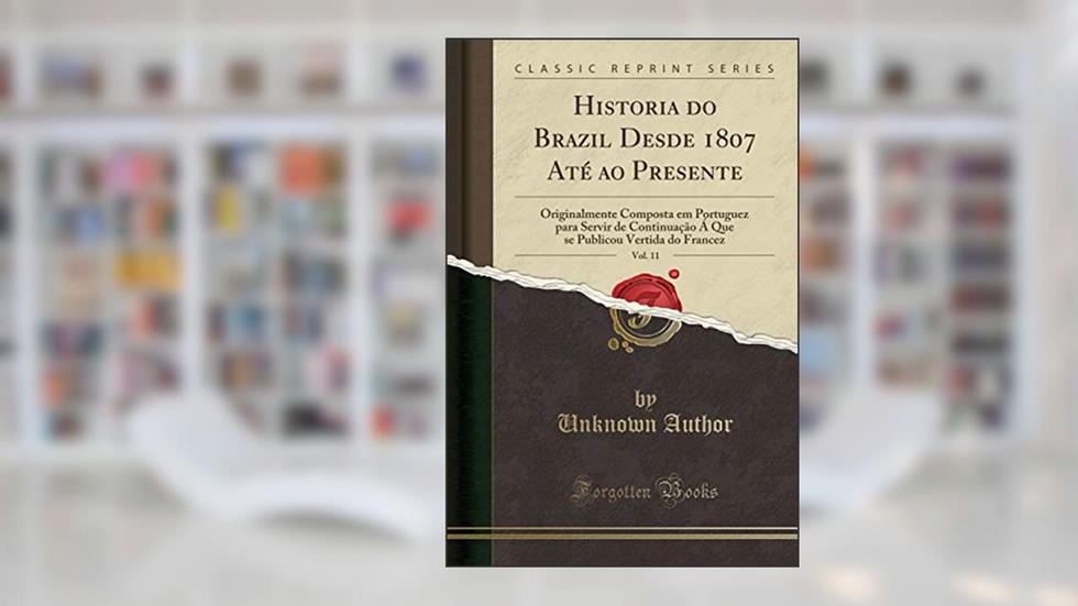 Historia do Brazil Desde 1807 Até ao Presente, Vol. 11: Originalmente Composta em Portuguez para Servir de Continuação Á Que se Publicou Vertida do Francez (Classic Reprint), do autor Unknown Author