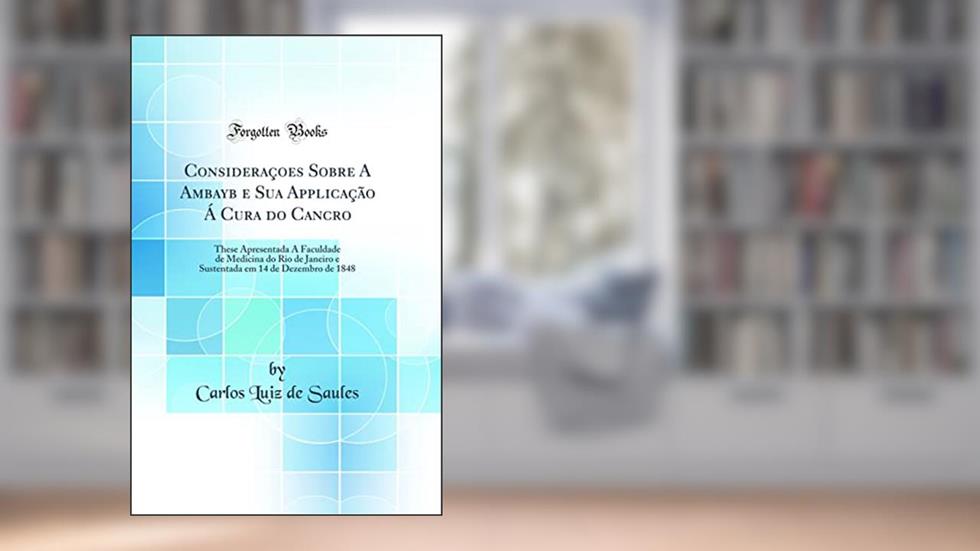 Consideraçoes Sobre A Ambayb e Sua Applicação Á Cura do Cancro: These Apresentada Á Faculdade de Medicina do Rio de Janeiro e Sustentada em 14 de Dezembro de 1848 (Classic Reprint), do autor Carlos Luiz de Saules