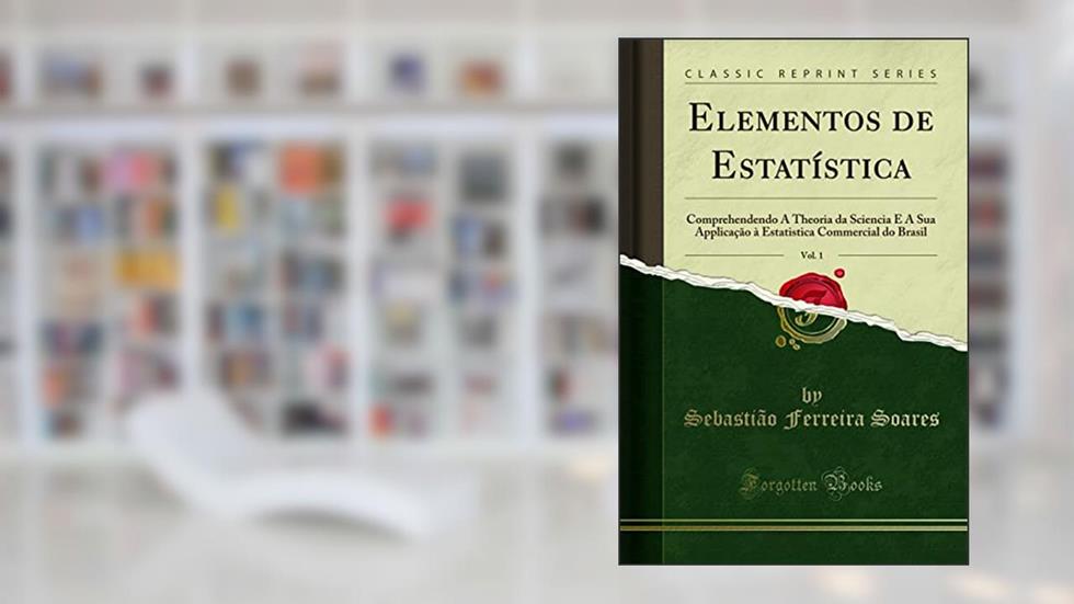 Elementos de Estatística, Vol. 1: Comprehendendo A Theoria da Sciencia E A Sua Applicação à Estatistica Commercial do Brasil (Classic Reprint), do autor Sebastião Ferreira Soares