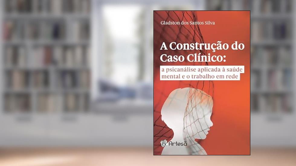 A Construção do Caso Clínico: a Psicanálise Aplicada à Saúde Mental e o Trabalho em Rede, do autor Gladston dos Santos Silva