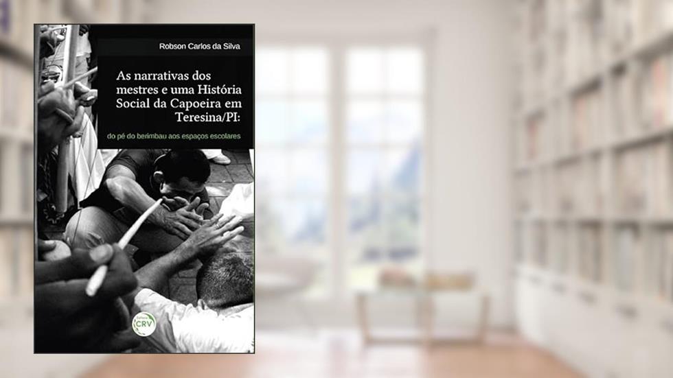 As narrativas dos mestres e uma história social da capoeira em Teresina/PI: do pé do berimbau aos espaços escolares, do autor Robson Carlos da Silva