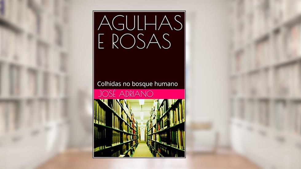 AGULHAS E ROSAS: Colhidas no bosque humano, do autor José Adriano