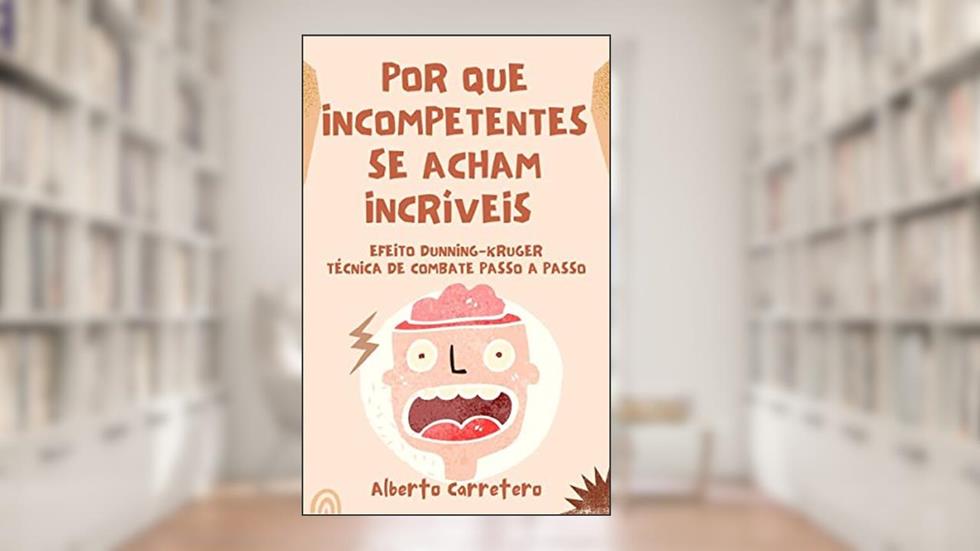 Por Que Incompetentes se Acham Incríveis : Efeito Dunning-Kruger e técnica de combate passo a passo., do autor Alberto Carretero