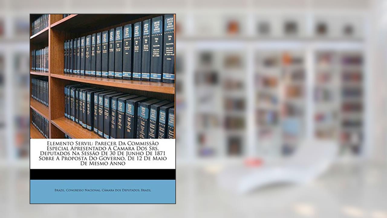 Elemento Servil: Parecer Da Commissão Especial Apresentado Á Camara Dos Srs. Deputados Na Sessão De 30 De Junho De 1871 Sobre A Proposta Do Governo, De 12 De Maio De Mesmo Anno, do autor Brazil
