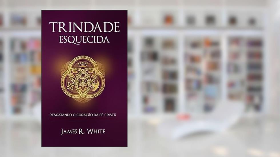 TRINDADE ESQUECIDA: RESGATANDO O CORAÇÃO DA FÉ CRISTÃ - LANÇAMENTO, do autor JAMES R. WHITE