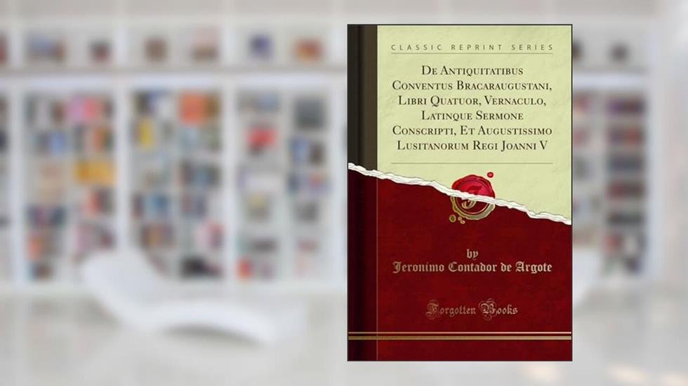 De Antiquitatibus Conventus Bracaraugustani, Libri Quatuor, Vernaculo, Latinque Sermone Conscripti, Et Augustissimo Lusitanorum Regi Joanni V (Classic Reprint), do autor Jeronimo Contador de Argote