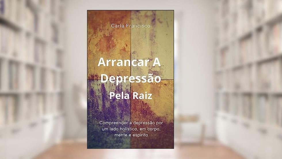 Arrancar A Depressão Pela Raiz: Compreender A Depressão Por Um Lado Holístico, Em Corpo, Mente e Espírito, do autor Carla Francisco