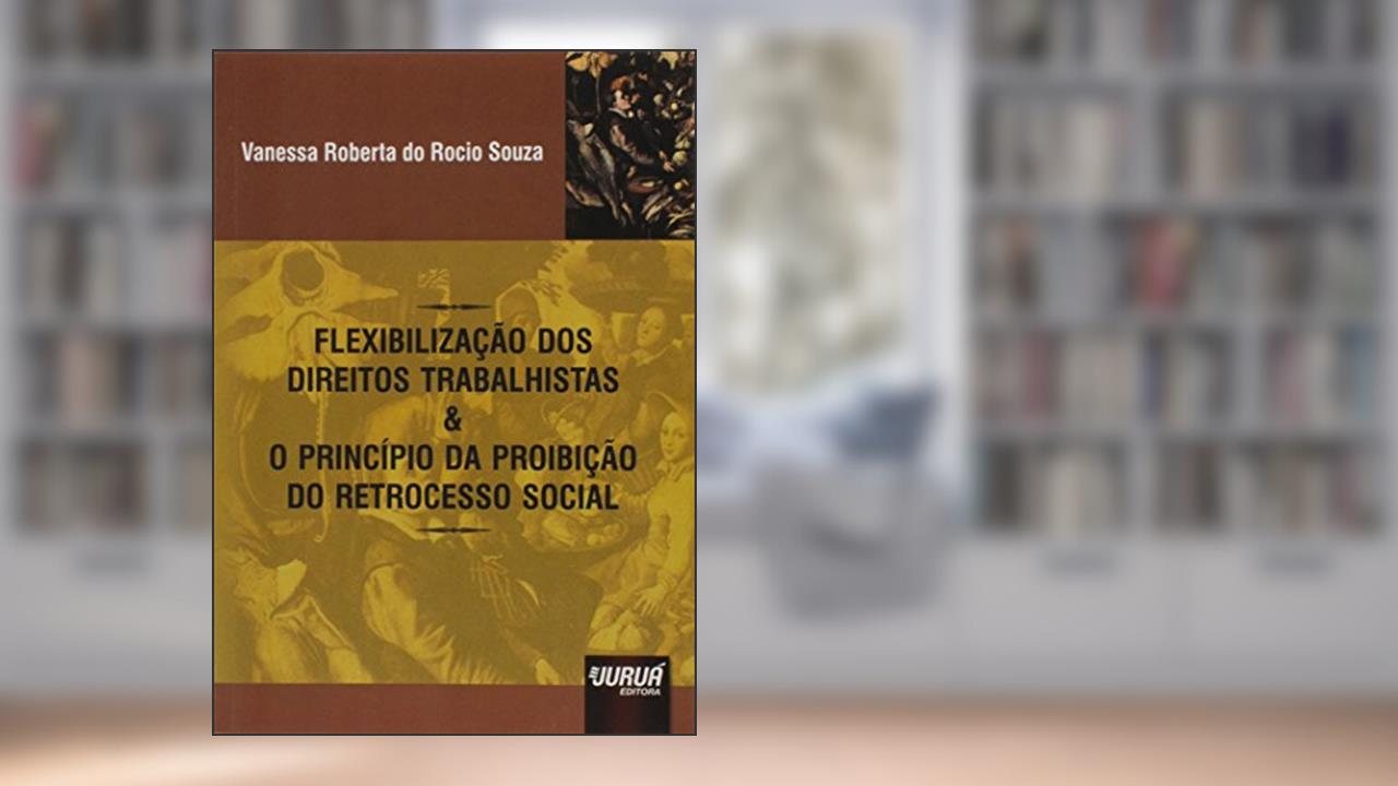 Flexibilização dos Direitos Trabalhistas & o Princípio da Proibição do Retrocesso Social, do autor Vanessa Roberta do Rocio Souza