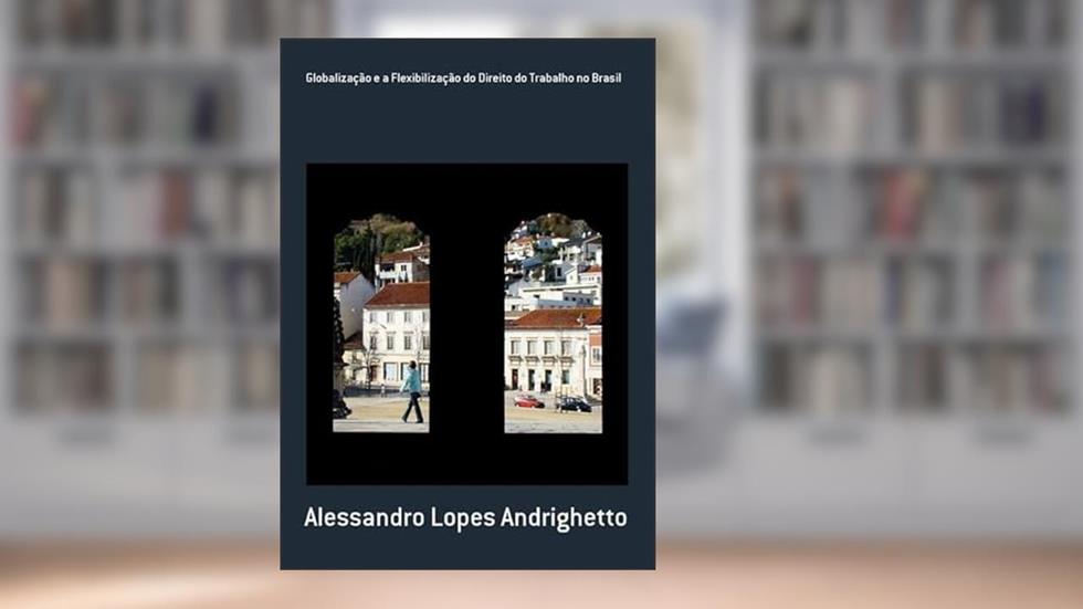 Globalizacao e a Flexibilizacao do Direito do Trabalho no Brasil, do autor Alessandro Lopes Andrighetto