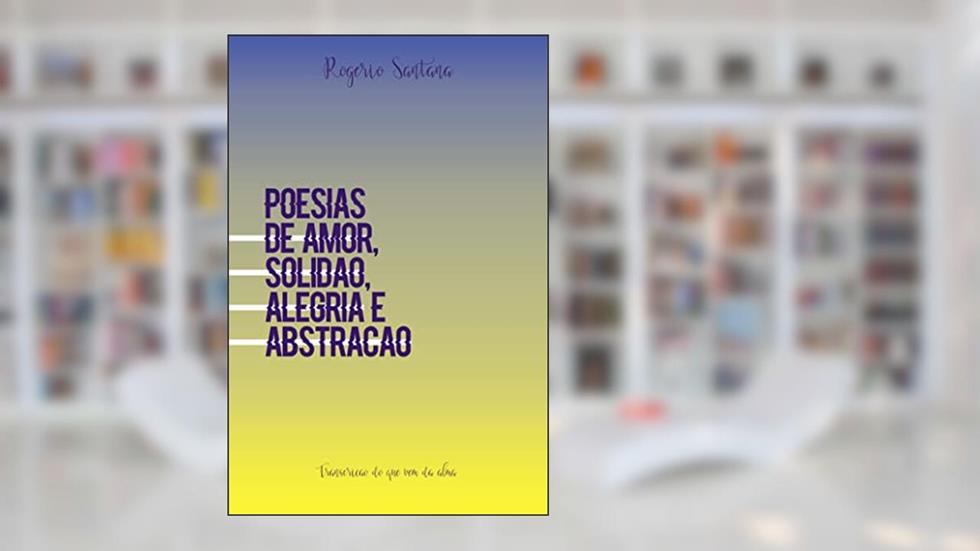Poesias de amor, solidão, alegria e abstração: Transcrição do que vem da alma, do autor Rogério Santana