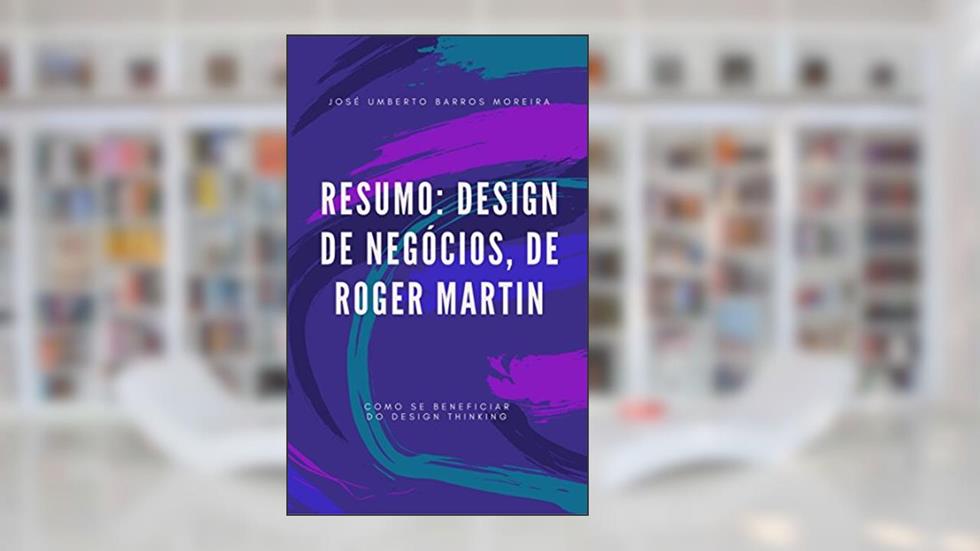 Resumo: Design de Negócios, de Roger Martin: Como se beneficiar do design thinking, do autor José Umberto Barros Moreira
