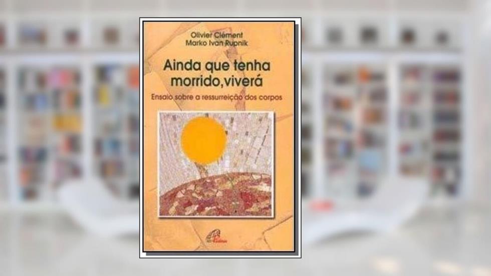 Ainda que tenha morrido, viverá: Ensaio sobre a ressurreição dos corpos, do autor Olivier Clément; Marko Ivan Rupnik