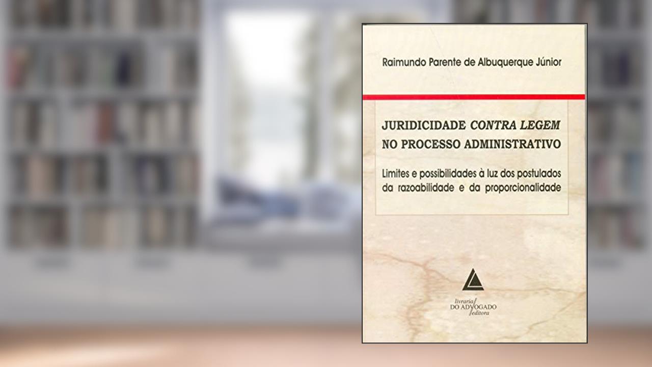 Juridicidade Contra Legem No Processo Administrativo: Limites E Possibilidades à Luz Dos Postulados Da Razoabilidade E Da Proporcionalidade, do autor Raimundo Parente De Albuquerque Jr.