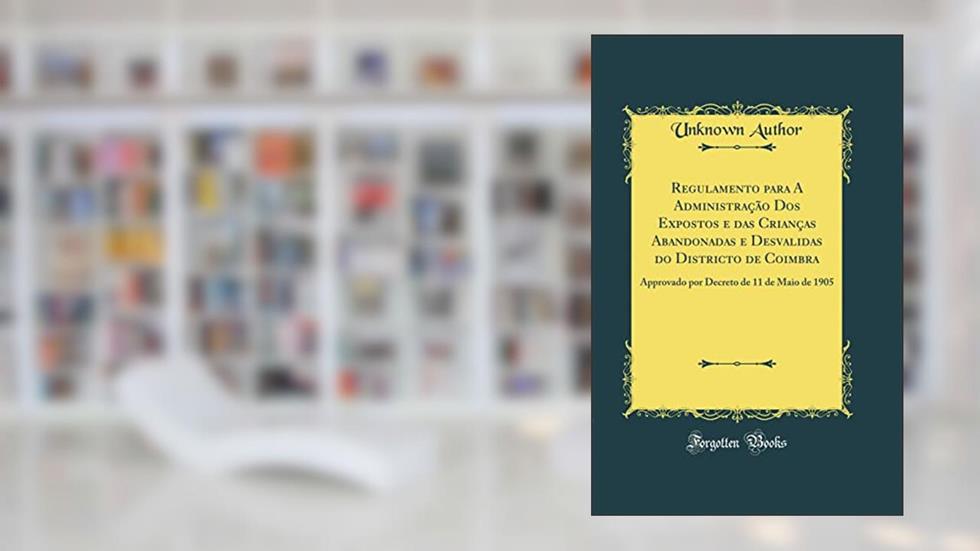 Regulamento para A Administração Dos Expostos e das Crianças Abandonadas e Desvalidas do Districto de Coimbra: Approvado por Decreto de 11 de Maio de 1905 (Classic Reprint), do autor Unknown Author