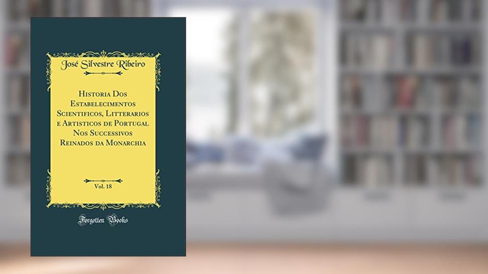Historia Dos Estabelecimentos Scientificos, Litterarios e Artisticos de Portugal Nos Successivos Reinados da Monarchia, Vol. 18 (Classic Reprint), do autor José Silvestre Ribeiro