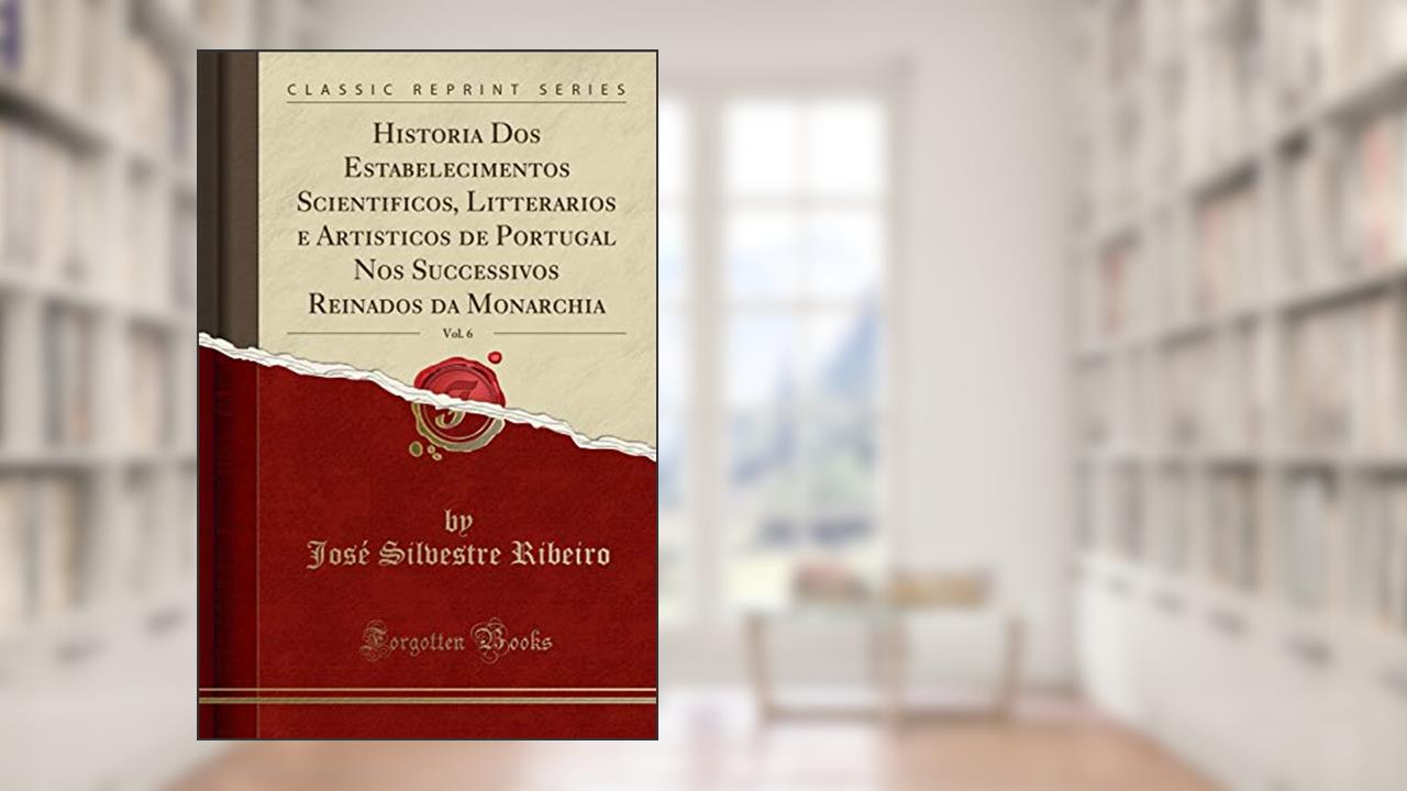 Historia Dos Estabelecimentos Scientificos, Litterarios e Artisticos de Portugal Nos Successivos Reinados da Monarchia, Vol. 6 (Classic Reprint), do autor José Silvestre Ribeiro