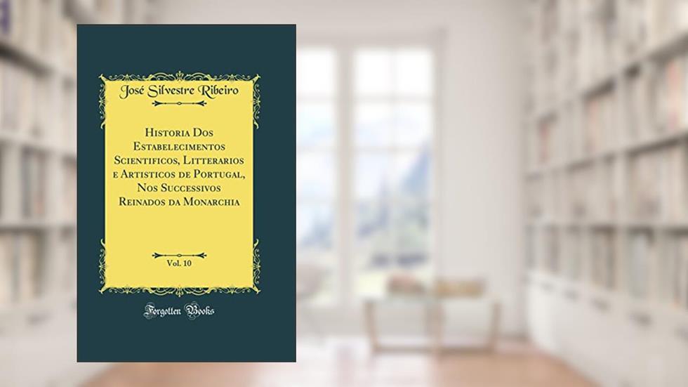 Historia Dos Estabelecimentos Scientificos, Litterarios e Artisticos de Portugal, Nos Successivos Reinados da Monarchia, Vol. 10 (Classic Reprint), do autor José Silvestre Ribeiro