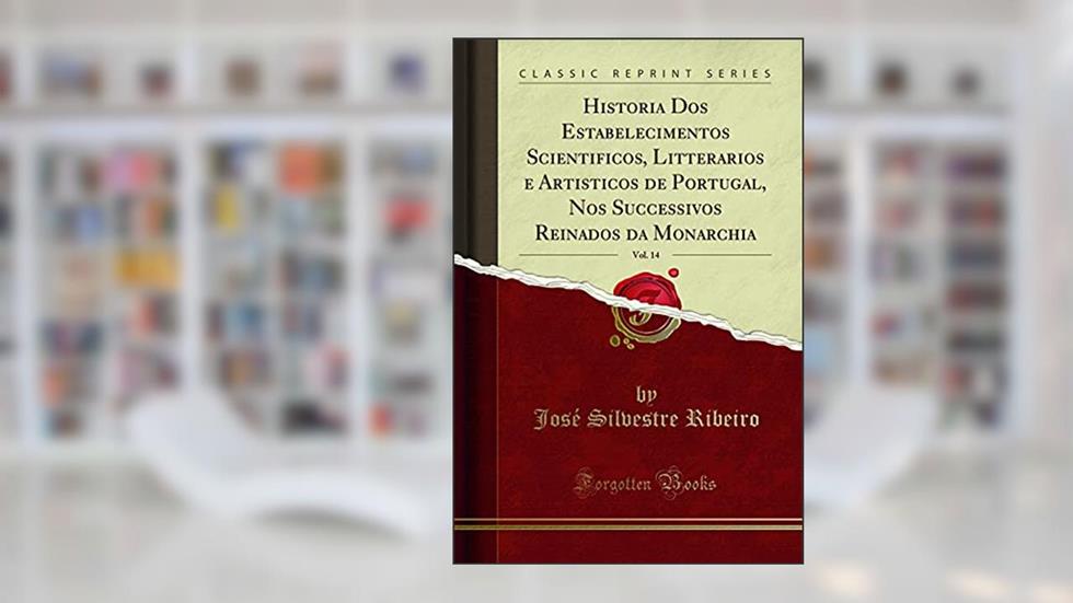 Historia Dos Estabelecimentos Scientificos, Litterarios e Artisticos de Portugal, Nos Successivos Reinados da Monarchia, Vol. 14 (Classic Reprint), do autor José Silvestre Ribeiro