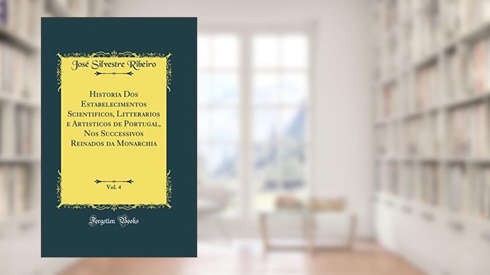 Historia Dos Estabelecimentos Scientificos, Litterarios e Artisticos de Portugal, Nos Successivos Reinados da Monarchia, Vol. 4 (Classic Reprint), do autor José Silvestre Ribeiro