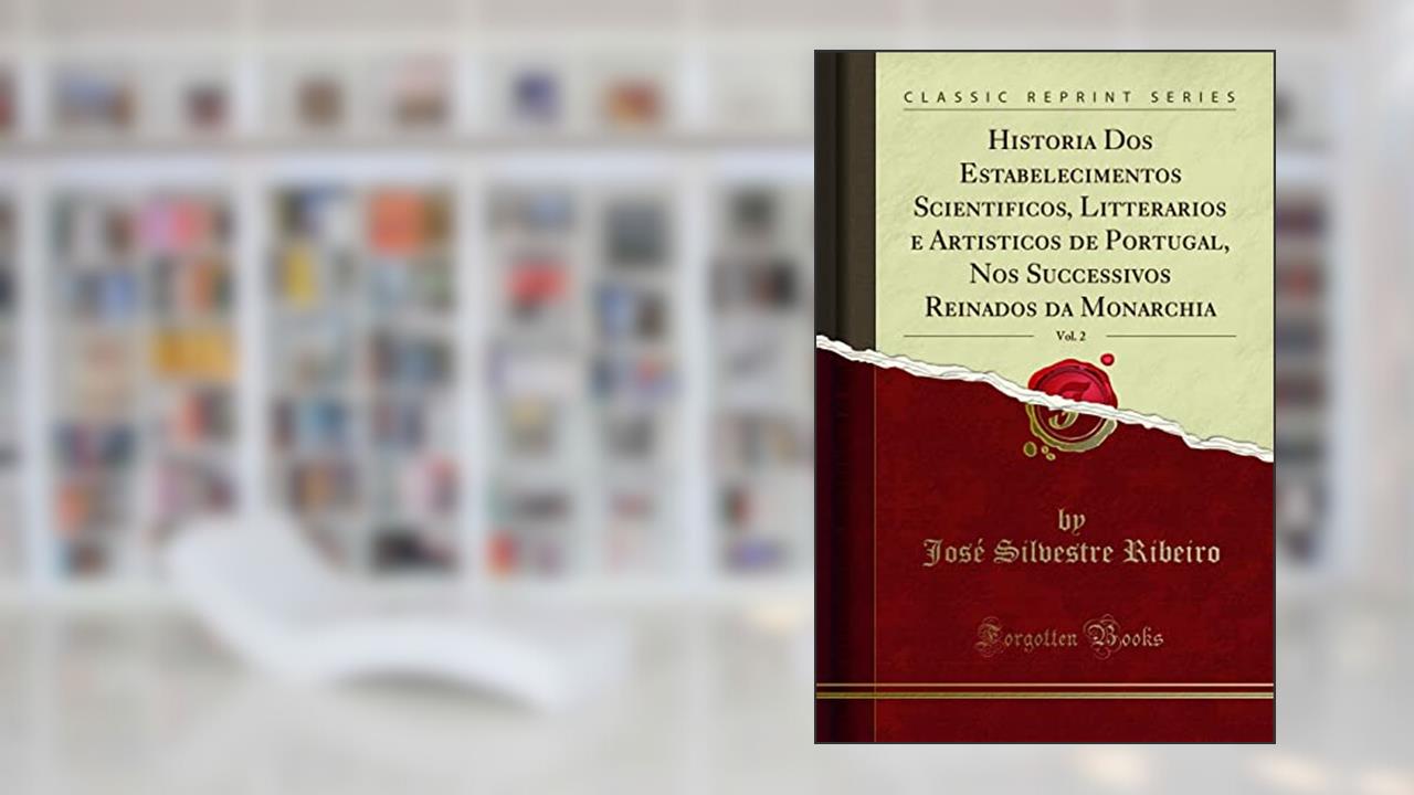 Historia Dos Estabelecimentos Scientificos, Litterarios e Artisticos de Portugal, Nos Successivos Reinados da Monarchia, Vol. 2 (Classic Reprint), do autor José Silvestre Ribeiro