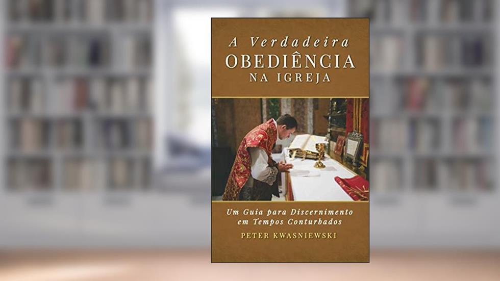 A Verdadeira Obediência na Igreja: Um Guia para Discernimento em Tempos Conturbados, do autor Peter Kwasniewski