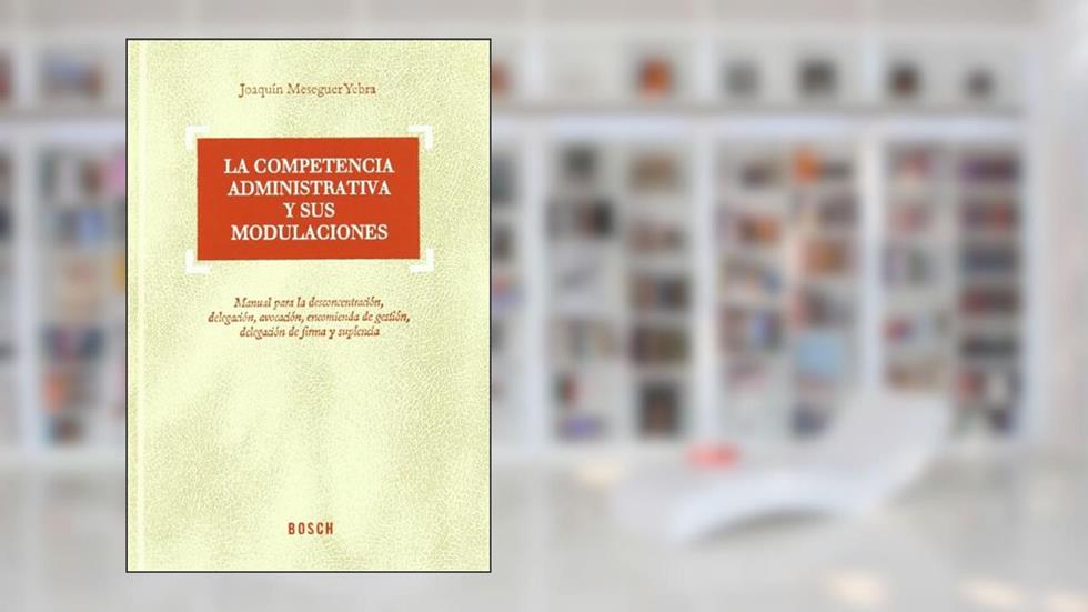 La competencia administrativa y sus modulaciones: Manual para desconcentración, delegación, avocación, encomienda de gestión, delegación de firma y suplencia, do autor J. Meseguer Yebra