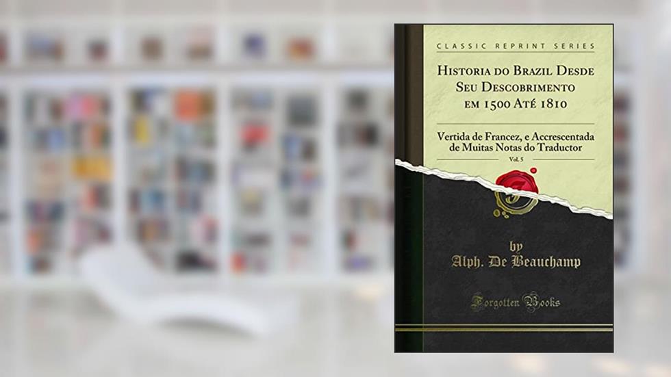 Historia do Brazil Desde Seu Descobrimento em 1500 Até 1810, Vol. 5: Vertida de Francez, e Accrescentada de Muitas Notas do Traductor (Classic Reprint), do autor Alph. De Beauchamp