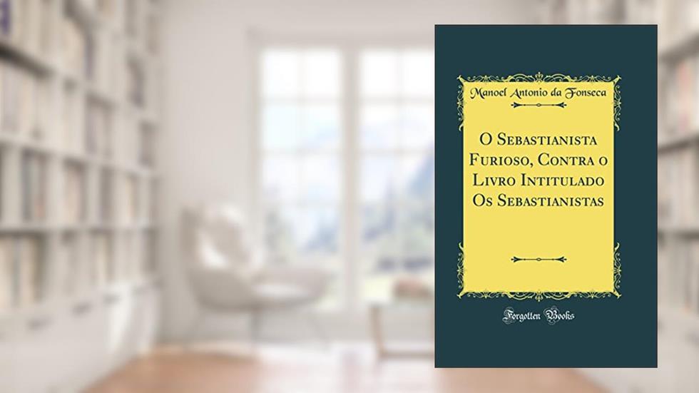 O Sebastianista Furioso, Contra o Livro Intitulado Os Sebastianistas (Classic Reprint), do autor Manoel Antonio da Fonseca