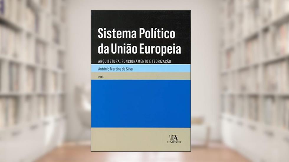 Sistema Político da União Europeia: Arquitetura, Funcionamento e Teorização, do autor António Martins da Silva