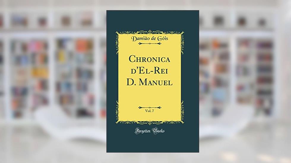 Chronica d'El-Rei D. Manuel, Vol. 7 (Classic Reprint), do autor Damião de Góis