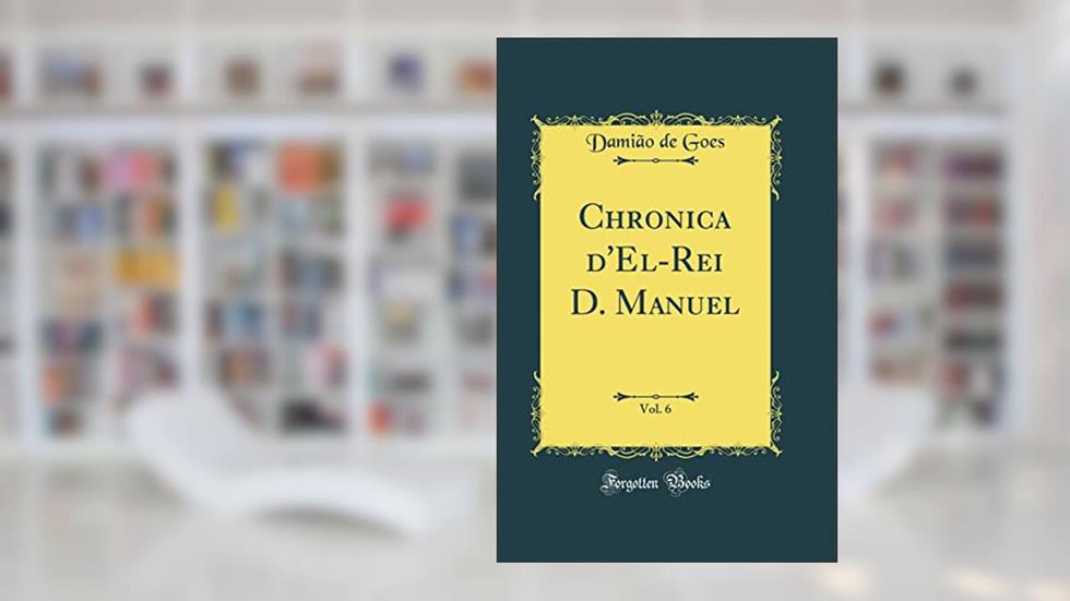 Chronica d'El-Rei D. Manuel, Vol. 6 (Classic Reprint), do autor Damião de Goes