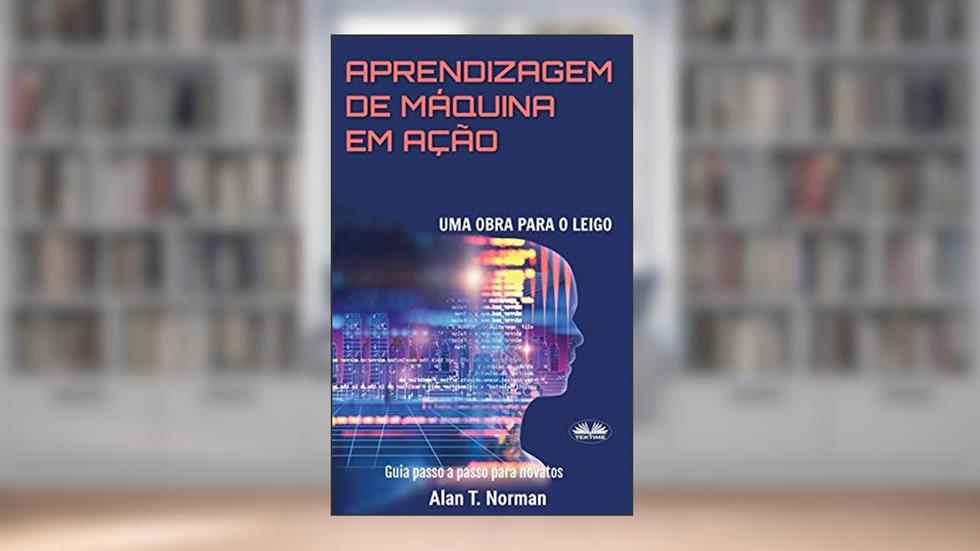 Aprendizagem De Máquina Em Ação: Uma Obra Para o Leigo, Guia Passo a Passo Para Novatos, do autor Alan T Norman
