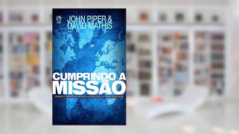 Cumprindo a Missão: Levando o Evangelho aos Não Alcançados e aos Não Engajados, do autor John Piper; David Mathis