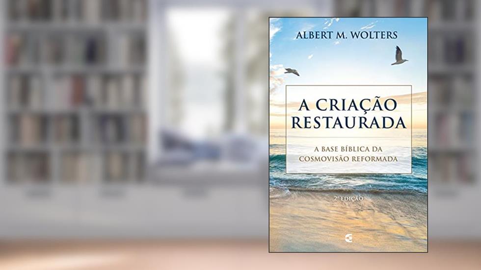 A criação restaurada: A base bíblica da cosmovisão reformada, do autor Albert M. Wolters