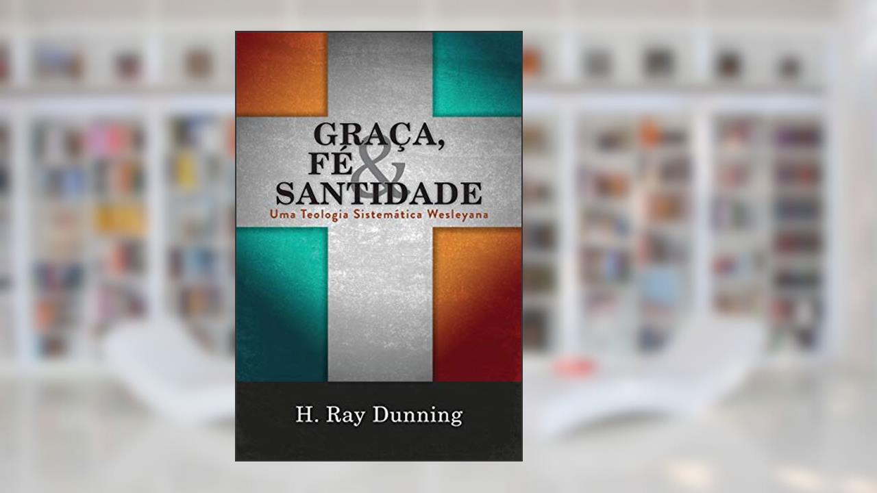 Graça, Fé & Santidade: Uma Teologia Sistemática Wesleyana, do autor H Ray Dunning