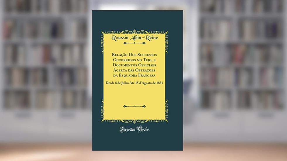 Relação Dos Successos Occorridos no Tejo, e Documentos Officiaes Ácerca das Operações da Esquadra Franceza: Desde 8 de Julho Até 15 d'Agosto de 1831 (Classic Reprint), do autor Roussin Albin-Reine