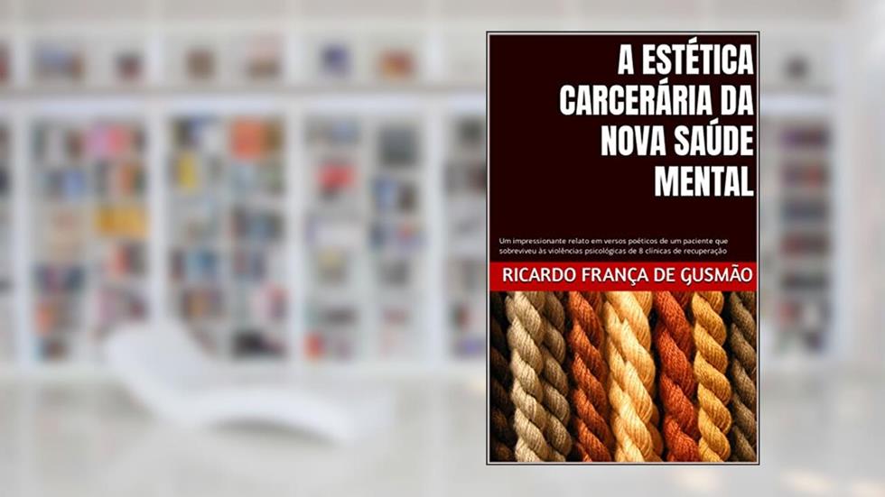 A ESTÉTICA CARCERÁRIA DA NOVA SAÚDE MENTAL : Um impressionante relato em versos poéticos de um paciente que sobreviveu às violências psicológicas de 8 clínicas de recuperação, do autor Ricardo França de Gusmão
