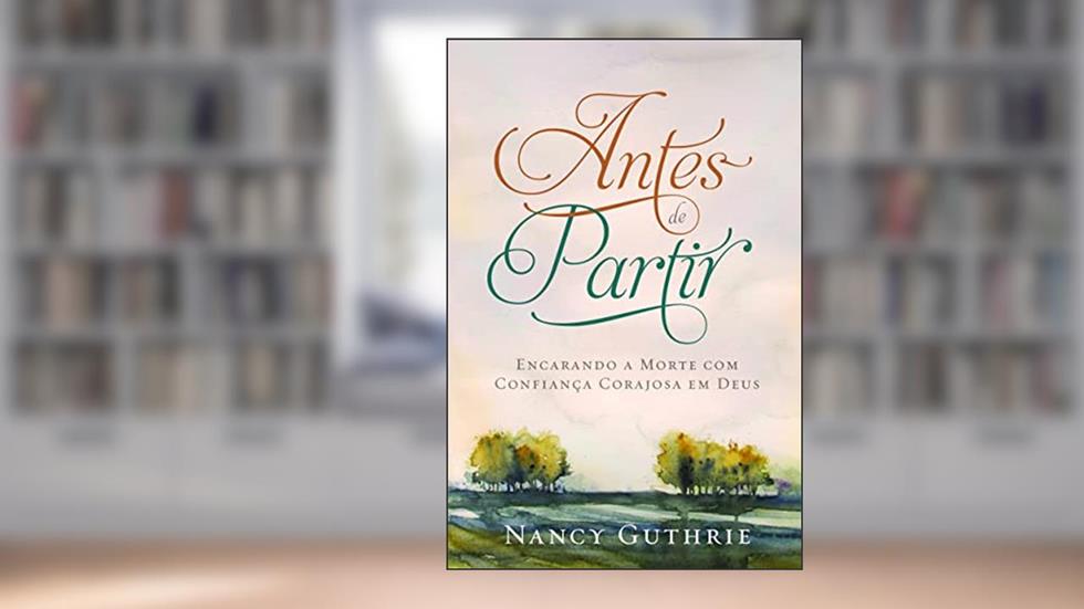 Antes de partir: Encarando a morte com confiança corajosa em Deus, do autor Nancy Guthrie