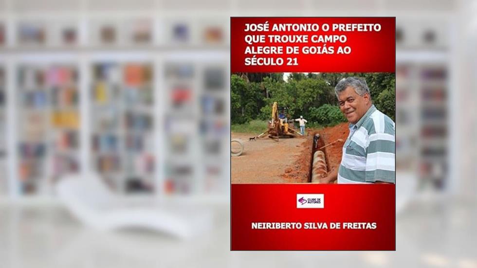 Jose Antonio o Prefeito que Trouxe Campo Alegre de Goias ao Seculo 21, do autor Neiriberto Silva De Freitas