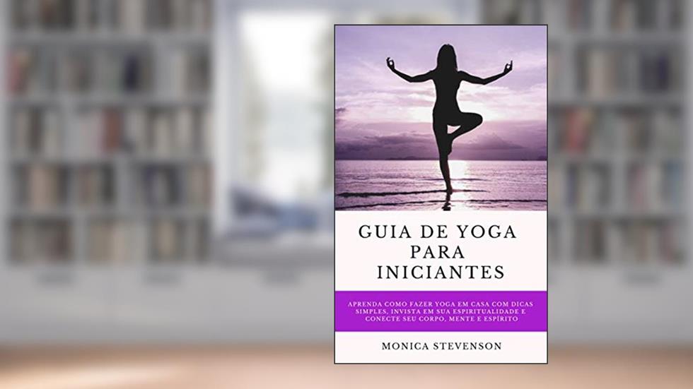 Guia De Yoga Para Iniciantes: Aprenda Como Fazer Yoga Em Casa Com Dicas Simples, Invista Em Sua Espiritualidade E Conecte Seu Corpo, Mente E Espírito, do autor Monica Stevenson