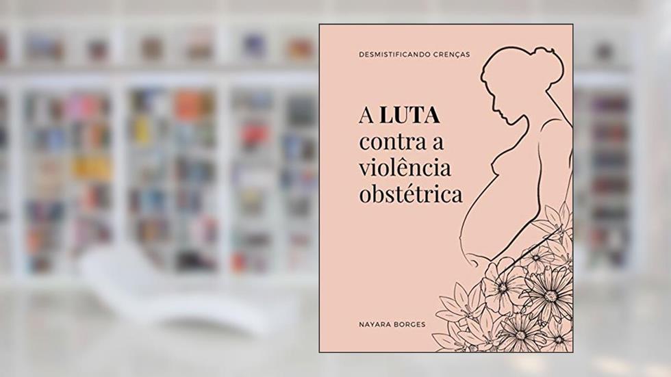 A LUTA CONTRA A VIOLÊNCIA OBSTÉTRICA: DESMISTIFICANDO CRENÇAS, do autor NAYARA BORGES