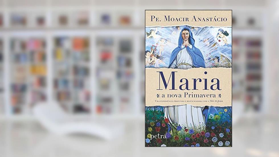 Maria, a nova primavera: Uma experiência profunda e restauradora com a Mãe de Jesus, do autor Moacir Anastácio De Carvalho