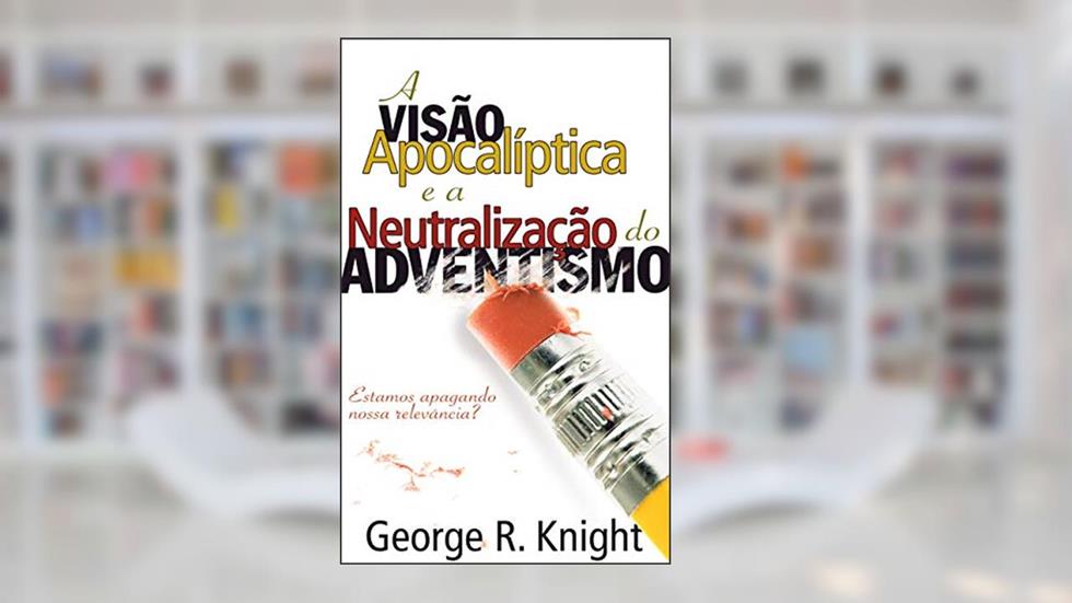 A Visão Apocalíptica e a Neutralização do Adventismo, do autor George K. Knight