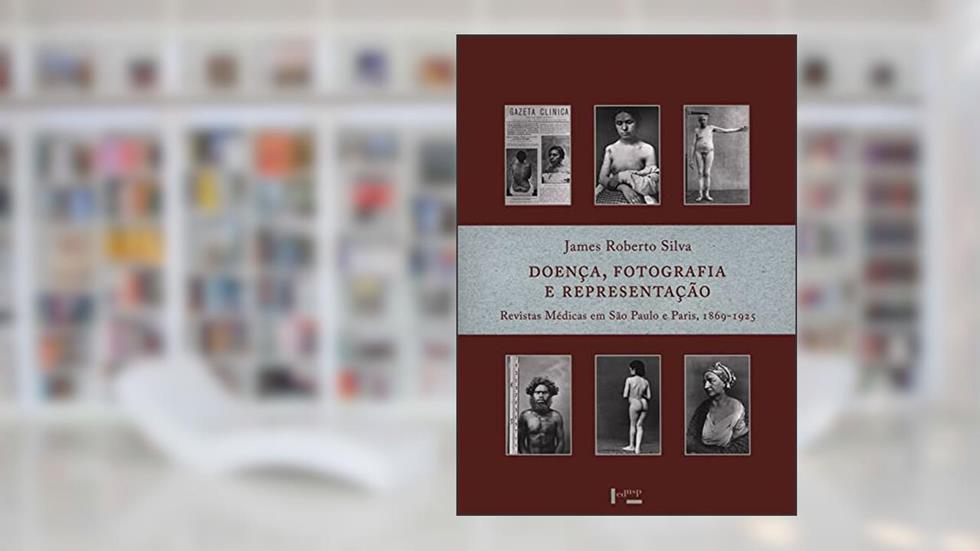 Doença, Fotografia e Representação: Revistas Médicas em São Paulo e Paris, 1869-1925 (Volume 1), do autor Roberto James SILVA