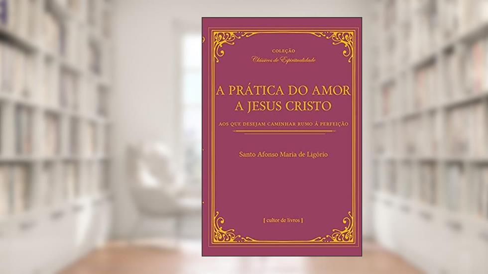 A Prática do Amor de Jesus Cristo - Aos que Desejam Caminhar Rumo à Perfeição, do autor Santo Afonso Maria de Ligório